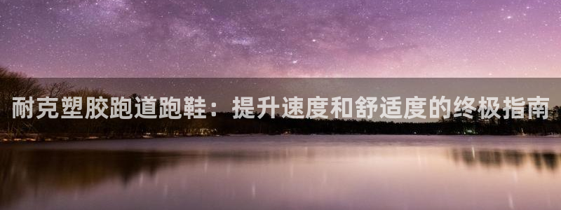 尊龙凯时泰安：耐克塑胶跑道跑鞋：提升速度和舒适度的终极指南
