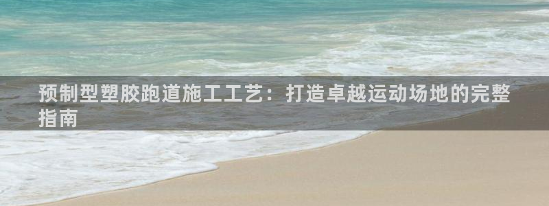 尊龙官网免费下载安装：预制型塑胶跑道施工工艺：打造卓越运动场地的完整
指南