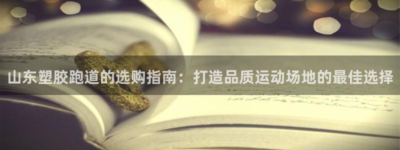 尊龙凯时平台正规吗：山东塑胶跑道的选购指南：打造品质